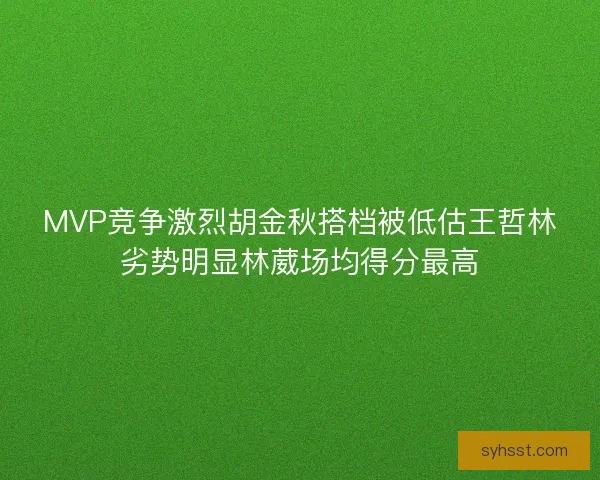 MVP竞争激烈胡金秋搭档被低估王哲林劣势明显林葳场均得分最高