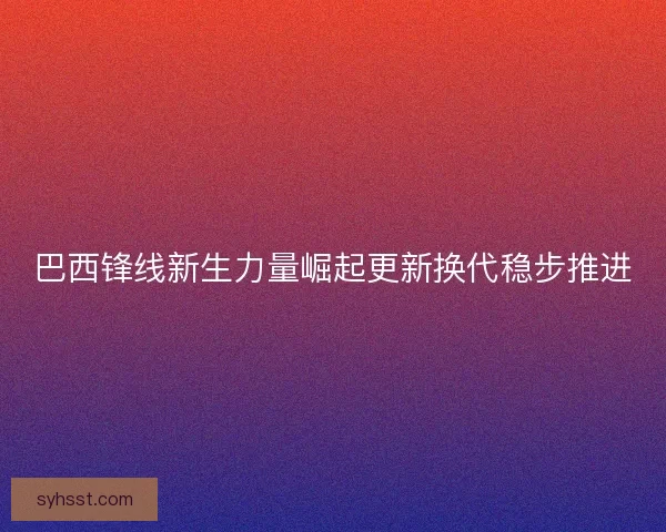巴西锋线新生力量崛起更新换代稳步推进