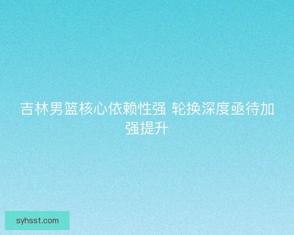 吉林男篮核心依赖性强 轮换深度亟待加强提升