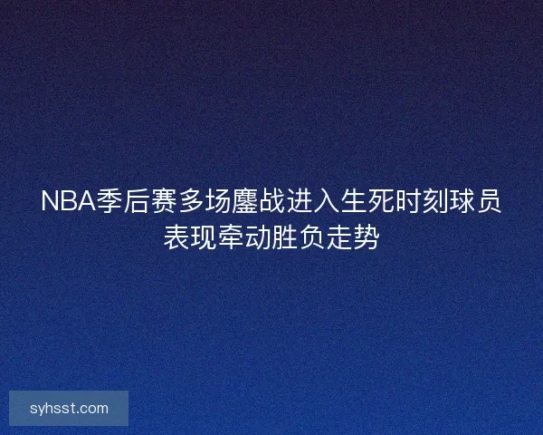 NBA季后赛多场鏖战进入生死时刻球员表现牵动胜负走势