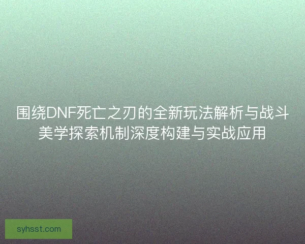 围绕DNF死亡之刃的全新玩法解析与战斗美学探索机制深度构建与实战应用