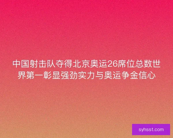 中国射击队夺得北京奥运26席位总数世界第一彰显强劲实力与奥运争金信心