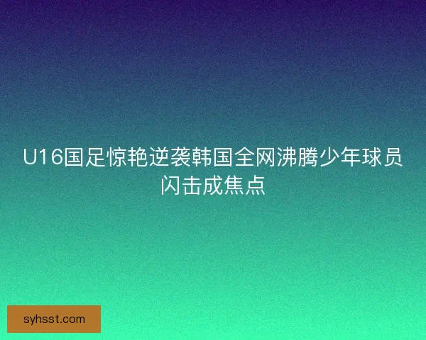 U16国足惊艳逆袭韩国全网沸腾少年球员闪击成焦点